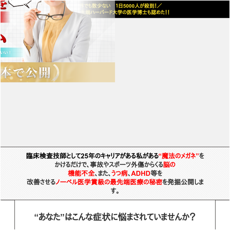 「脳機能改善メガネプログラム」  サブタイトル：日本初！交通事故、外傷、うつ・・・どんな脳の悩みも「脳メガネ」で解決。もう悩まない根本アプローチで、自分を取り戻す方法がここに。  これら脳機能不全の改善は、薬での根本治癒は難しく、特殊なメガネをかけることで脳を再構築し、元の体を取り戻すことが可能となります。目の網膜を通し脳内に新たな光の通り道を作る脳の再配線で改善が可能となったのです。